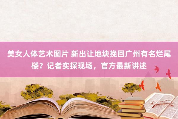 美女人体艺术图片 新出让地块挽回广州有名烂尾楼？记者实探现场，官方最新讲述