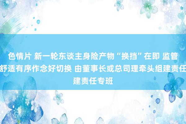 色情片 新一轮东谈主身险产物“换挡”在即 监管条目舒适有序作念好切换 由董事长或总司理牵头组建责任专班