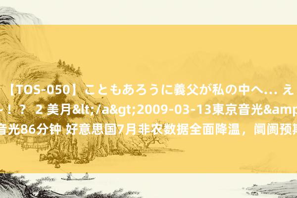 【TOS-050】こともあろうに義父が私の中へ… え～中出しなのぉ～！？ 2 美月</a>2009-03-13東京音光&$東京音光86分钟 好意思国7月非农数据全面降温，阛阓预期年内好意思联储降息幅度或有加多