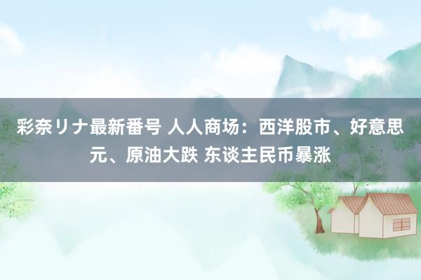 彩奈リナ最新番号 人人商场：西洋股市、好意思元、原油大跌 东谈主民币暴涨