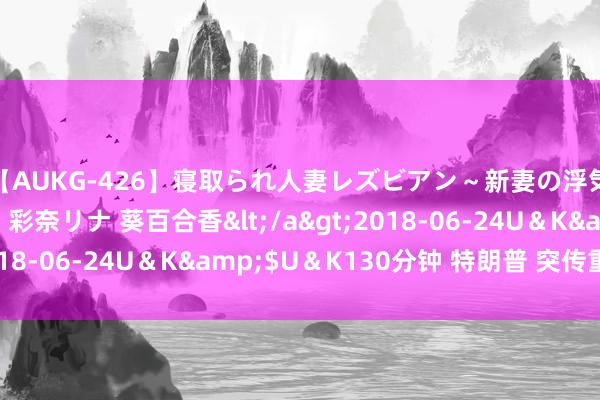 【AUKG-426】寝取られ人妻レズビアン～新妻の浮気相手は夫の上司～ 彩奈リナ 葵百合香</a>2018-06-24U＆K&$U＆K130分钟 特朗普 突传重磅！