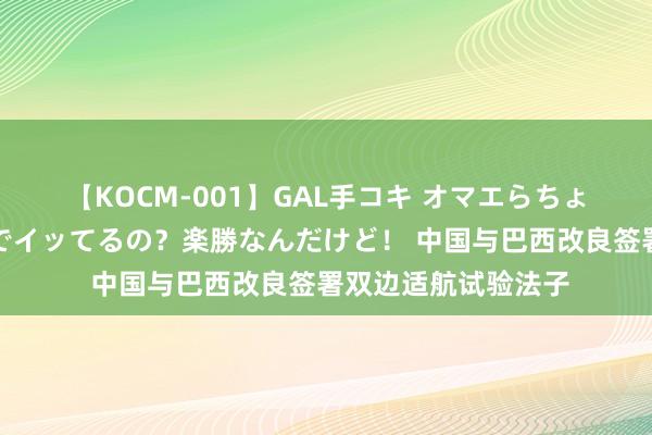 【KOCM-001】GAL手コキ オマエらちょろいね！こんなんでイッてるの？楽勝なんだけど！ 中国与巴西改良签署双边适航试验法子