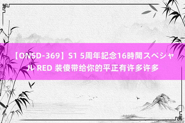 【ONSD-369】S1 5周年記念16時間スペシャル RED 装傻带给你的平正有许多许多