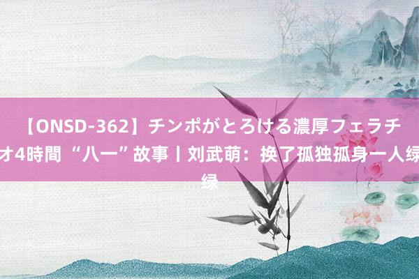 【ONSD-362】チンポがとろける濃厚フェラチオ4時間 “八一”故事丨刘武萌：换了孤独孤身一人绿