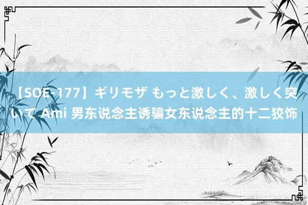 【SOE-177】ギリモザ もっと激しく、激しく突いて Ami 男东说念主诱骗女东说念主的十二狡饰