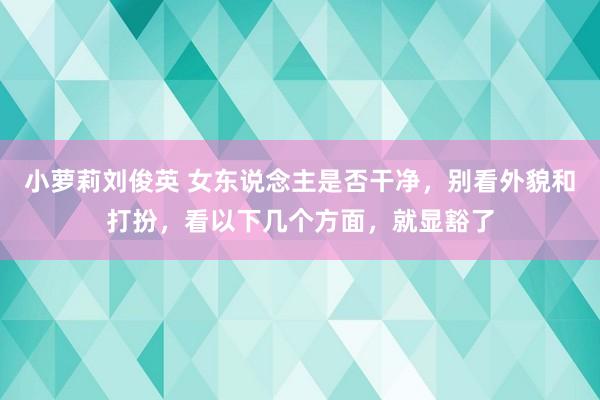 小萝莉刘俊英 女东说念主是否干净，别看外貌和打扮，看以下几个方面，就显豁了