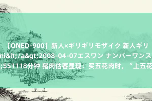 【ONED-900】新人×ギリギリモザイク 新人ギリギリモザイク Ami</a>2008-04-07エスワン ナンバーワンスタイル&$S1118分钟 猪肉估客显现：买五花肉时，“上五花”和“下五花”口感区别这样大，别再买错了