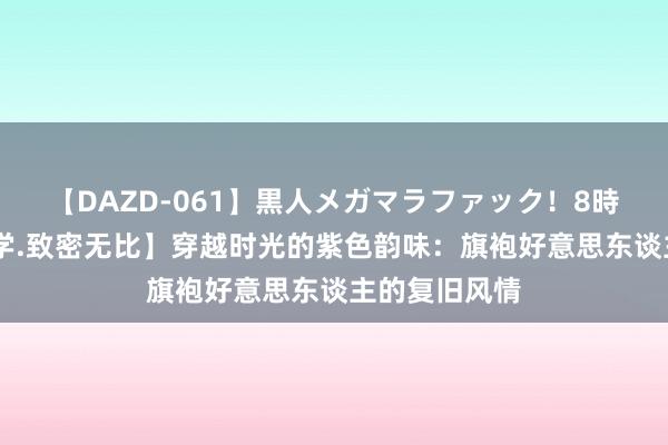 【DAZD-061】黒人メガマラファック！8時間 【好意思学.致密无比】穿越时光的紫色韵味：旗袍好意思东谈主的复旧风情