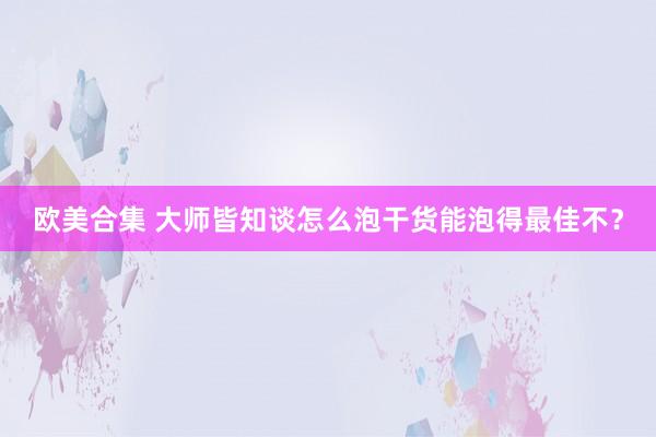 欧美合集 大师皆知谈怎么泡干货能泡得最佳不？