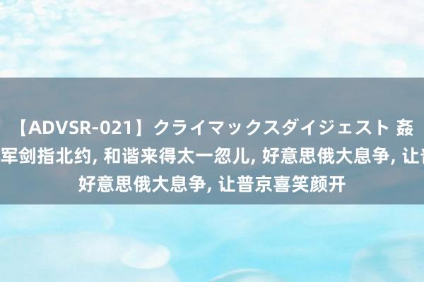 【ADVSR-021】クライマックスダイジェスト 姦鬼 ’10 2万俄军剑指北约, 和谐来得太一忽儿, 好意思俄大息争, 让普京喜笑颜开