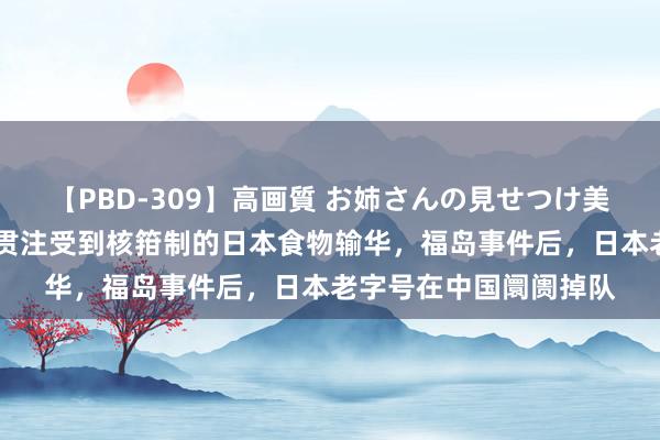 【PBD-309】高画質 お姉さんの見せつけ美尻＆美脚の誘惑 中国贯注受到核箝制的日本食物输华，福岛事件后，日本老字号在中国阛阓掉队