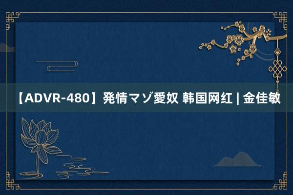 【ADVR-480】発情マゾ愛奴 韩国网红 | 金佳敏