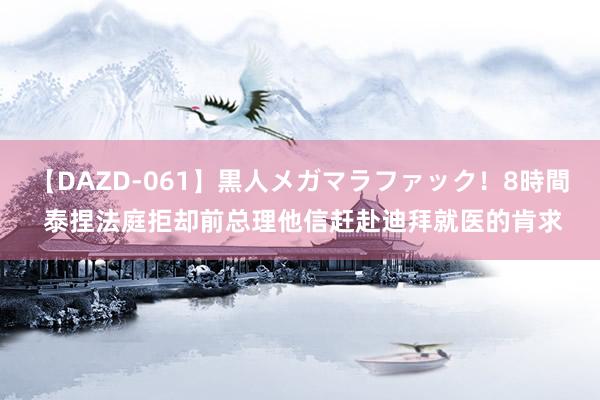 【DAZD-061】黒人メガマラファック！8時間 泰捏法庭拒却前总理他信赶赴迪拜就医的肯求