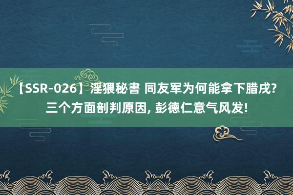 【SSR-026】淫猥秘書 同友军为何能拿下腊戌? 三个方面剖判原因, 彭德仁意气风发!