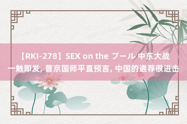 【RKI-278】SEX on the プール 中东大战一触即发, 普京国师平直预言, 中国的遴荐很进击