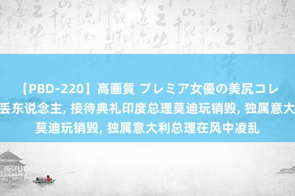 【PBD-220】高画質 プレミア女優の美尻コレクション8時間 忒丢东说念主, 接待典礼印度总理莫迪玩销毁, 独属意大利总理在风中凌乱