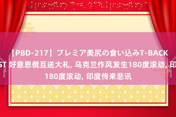 【PBD-217】プレミア美尻の食い込みT-BACK！8時間BEST 好意思俄互送大礼, 乌克兰作风发生180度滚动, 印度传来悲讯