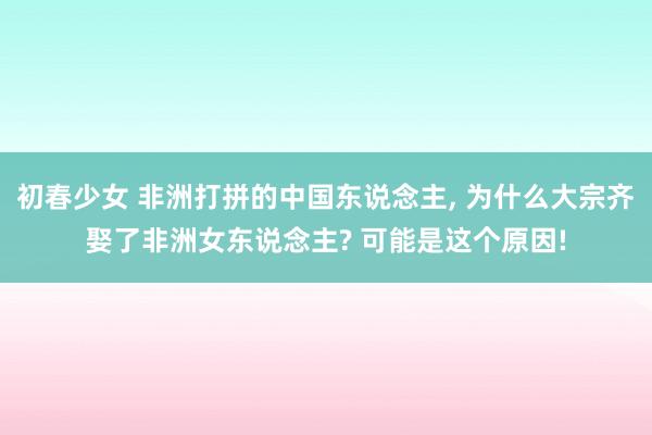 初春少女 非洲打拼的中国东说念主, 为什么大宗齐娶了非洲女东说念主? 可能是这个原因!