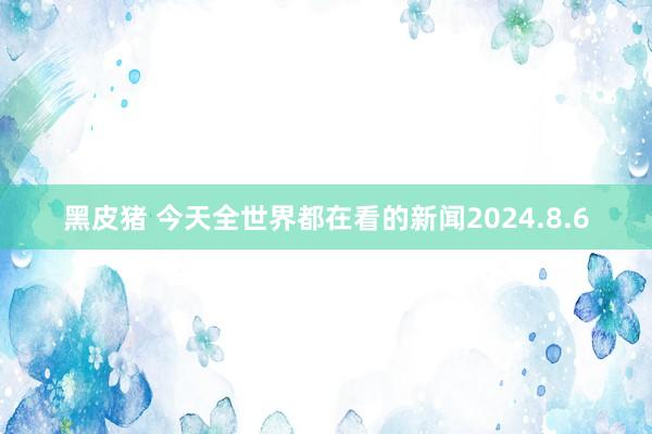 黑皮猪 今天全世界都在看的新闻2024.8.6