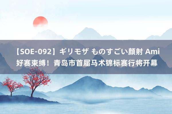 【SOE-092】ギリモザ ものすごい顔射 Ami 好赛束缚！青岛市首届马术锦标赛行将开幕