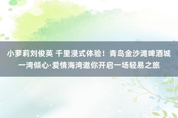 小萝莉刘俊英 千里浸式体验！青岛金沙滩啤酒城一湾倾心·爱情海湾邀你开启一场轻易之旅