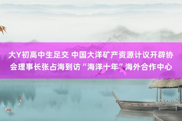 大Y初高中生足交 中国大洋矿产资源计议开辟协会理事长张占海到访“海洋十年”海外合作中心