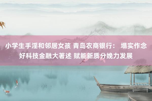 小学生手淫和邻居女孩 青岛农商银行： 塌实作念好科技金融大著述 赋能新质分娩力发展