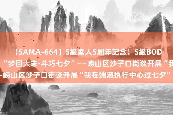 【SAMA-664】S級素人5周年記念！S級BODY中出しBEST30 8時間 “梦回大宋·斗巧七夕”——崂山区沙子口街谈开展“我在端淑执行中心过七夕”活动