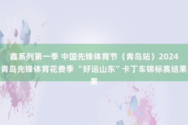 鑫系列第一季 中国先锋体育节（青岛站）2024青岛先锋体育花费季 “好运山东”卡丁车锦标赛结果