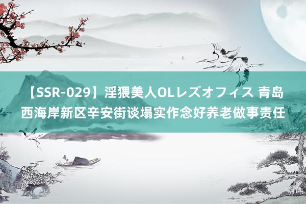 【SSR-029】淫猥美人OLレズオフィス 青岛西海岸新区辛安街谈塌实作念好养老做事责任