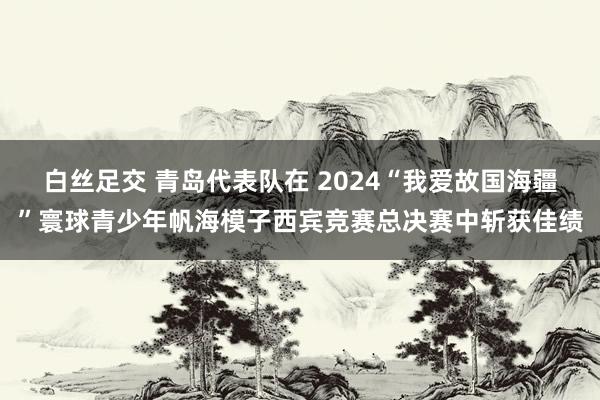 白丝足交 青岛代表队在 2024“我爱故国海疆”寰球青少年帆海模子西宾竞赛总决赛中斩获佳绩