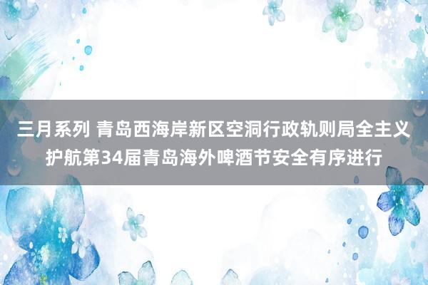 三月系列 青岛西海岸新区空洞行政轨则局全主义护航第34届青岛海外啤酒节安全有序进行