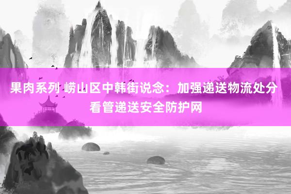 果肉系列 崂山区中韩街说念：加强递送物流处分 看管递送安全防护网