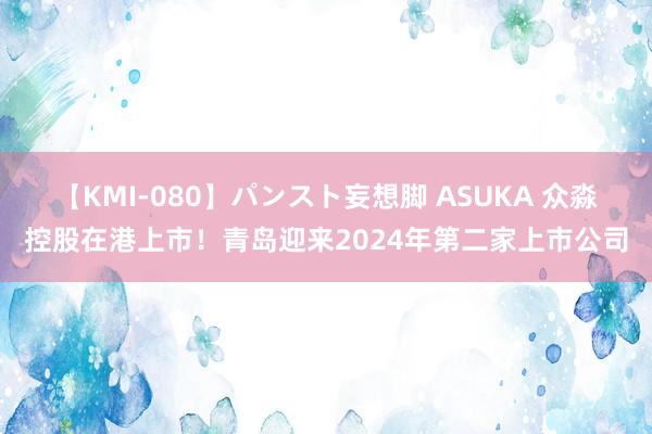 【KMI-080】パンスト妄想脚 ASUKA 众淼控股在港上市！青岛迎来2024年第二家上市公司