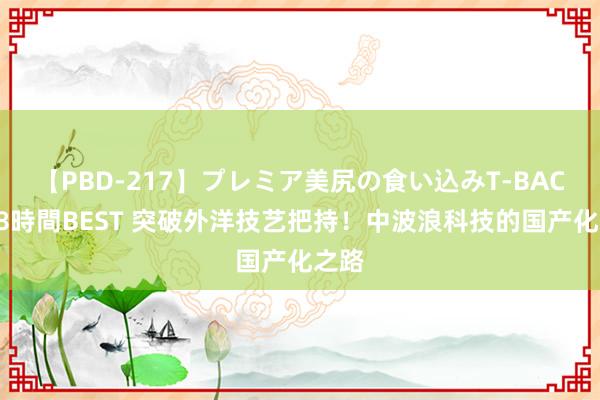 【PBD-217】プレミア美尻の食い込みT-BACK！8時間BEST 突破外洋技艺把持！中波浪科技的国产化之路