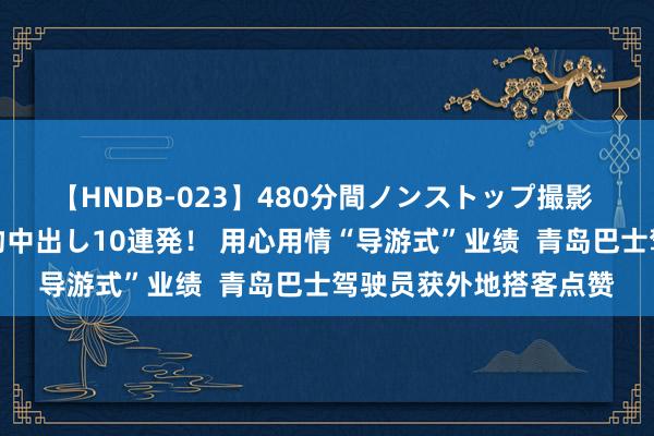 【HNDB-023】480分間ノンストップ撮影 ノーカット編集で本物中出し10連発！ 用心用情“导游式”业绩  青岛巴士驾驶员获外地搭客点赞