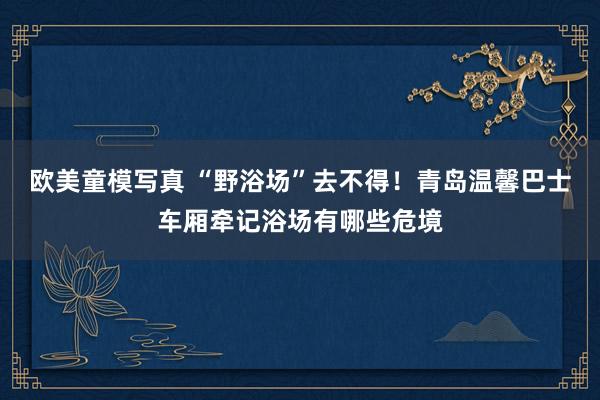 欧美童模写真 “野浴场”去不得！青岛温馨巴士车厢牵记浴场有哪些危境