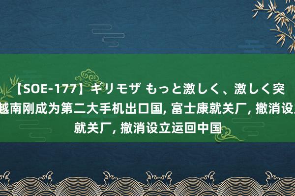 【SOE-177】ギリモザ もっと激しく、激しく突いて Ami 越南刚成为第二大手机出口国, 富士康就关厂, 撤消设立运回中国