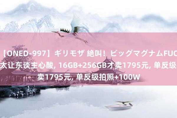 【ONED-997】ギリモザ 絶叫！ビッグマグナムFUCK Ami 荣耀太让东谈主心酸, 16GB+256GB才卖1795元, 单反级拍照+100W