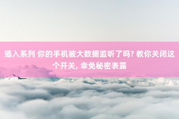 插入系列 你的手机被大数据监听了吗? 教你关闭这个开关, 幸免秘密表露