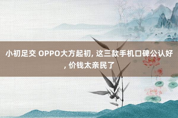 小初足交 OPPO大方起初, 这三款手机口碑公认好, 价钱太亲民了