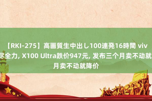 【RKI-275】高画質生中出し100連発16時間 vivo拼尽全力, X100 Ultra跌价947元, 发布三个月卖不动就降价