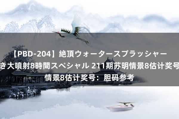 【PBD-204】絶頂ウォータースプラッシャー 放尿＆潮吹き大噴射8時間スペシャル 211期苏明情景8估计奖号：胆码参考