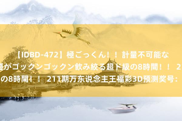 【IDBD-472】極ごっくん！！計量不可能な爆量ザーメンをS級女優がゴックンゴックン飲み絞る超ド級の8時間！！ 211期万东说念主王福彩3D预测奖号：双胆推选