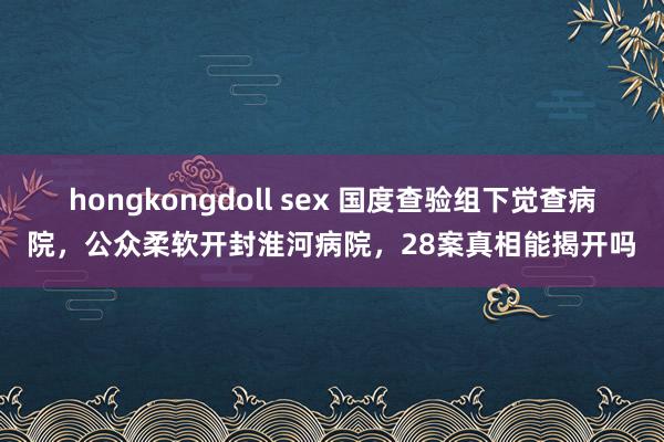 hongkongdoll sex 国度查验组下觉查病院，公众柔软开封淮河病院，28案真相能揭开吗