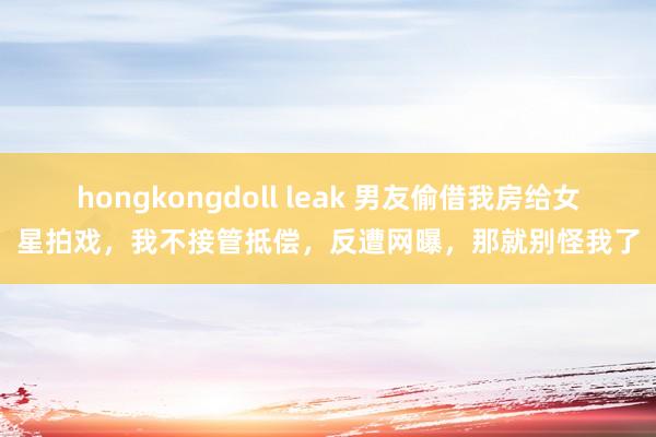 hongkongdoll leak 男友偷借我房给女星拍戏，我不接管抵偿，反遭网曝，那就别怪我了