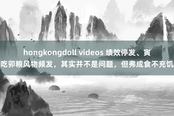 hongkongdoll videos 绩效停发、寅吃卯粮风物频发，其实并不是问题，但弗成食不充饥