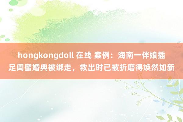 hongkongdoll 在线 案例：海南一伴娘插足闺蜜婚典被绑走，救出时已被折磨得焕然如新