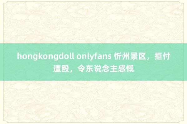 hongkongdoll onlyfans 忻州景区，拒付遭殴，令东说念主感慨