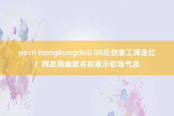 porn hongkongdoll 00后创意工牌走红！网友用幽默名称展示职场气派